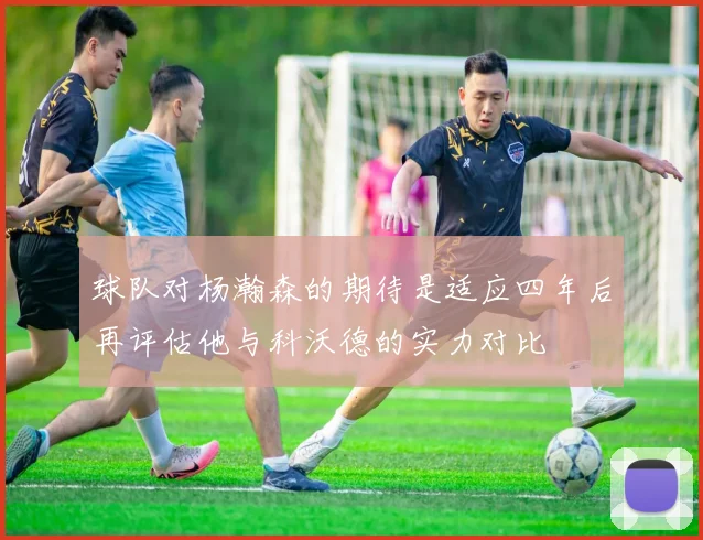 球队对杨瀚森的期待是适应四年后再评估他与科沃德的实力对比