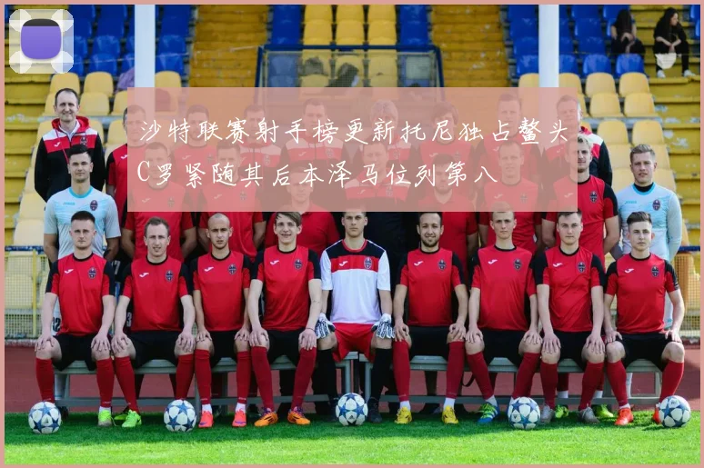 沙特联赛射手榜更新托尼独占鳌头C罗紧随其后本泽马位列第八