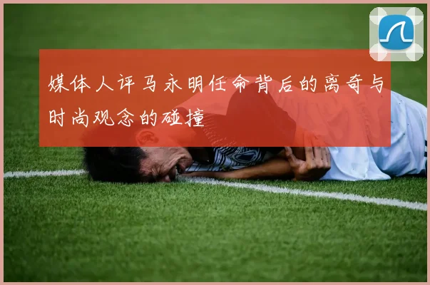 媒体人评马永明任命背后的离奇与时尚观念的碰撞