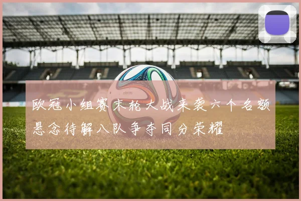 欧冠小组赛末轮大战来袭六个名额悬念待解八队争夺同分荣耀