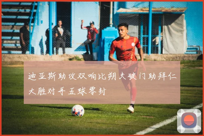 迪亚斯助攻双响比朔夫破门助拜仁大胜对手五球零封