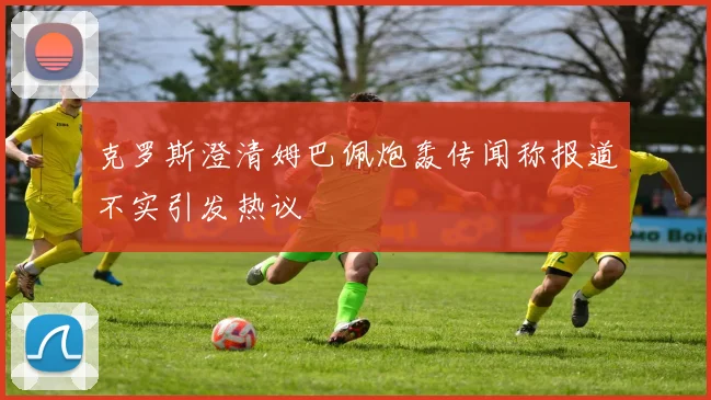 克罗斯澄清姆巴佩炮轰传闻称报道不实引发热议