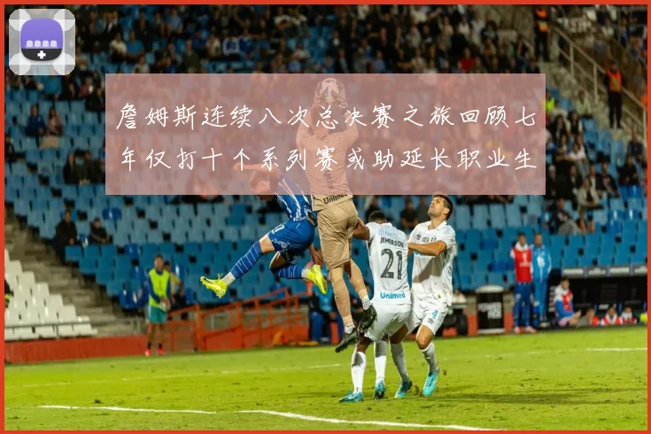 詹姆斯连续八次总决赛之旅回顾七年仅打十个系列赛或助延长职业生涯