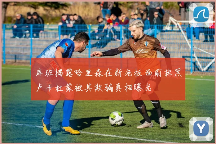 库班揭露哈里森在新老板面前抹黑卢卡杜蒙被其欺骗真相曝光