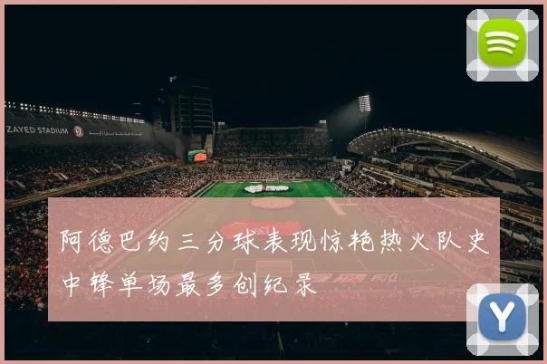阿德巴约三分球表现惊艳热火队史中锋单场最多创纪录