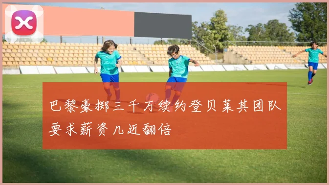 巴黎豪掷三千万续约登贝莱其团队要求薪资几近翻倍