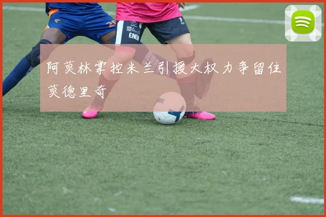 阿莫林掌控米兰引援大权力争留住莫德里奇
