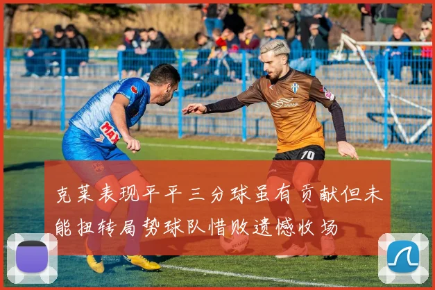 克莱表现平平三分球虽有贡献但未能扭转局势球队惜败遗憾收场