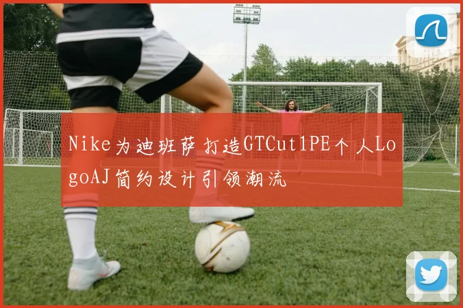 Nike为迪班萨打造GTCut1PE个人LogoAJ简约设计引领潮流