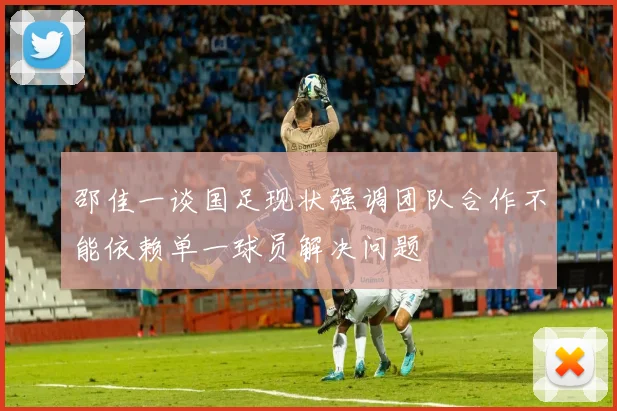邵佳一谈国足现状强调团队合作不能依赖单一球员解决问题