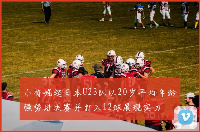 小将崛起日本U23队以20岁平均年龄强势进决赛并打入12球展现实力