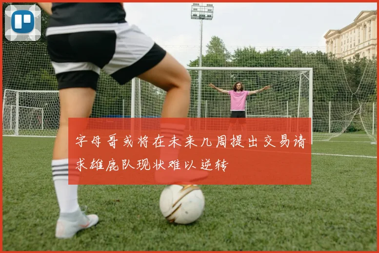 字母哥或将在未来几周提出交易请求雄鹿队现状难以逆转