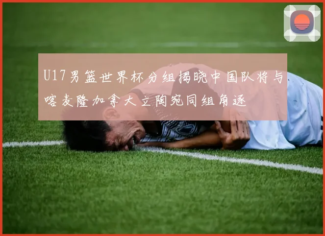 U17男篮世界杯分组揭晓中国队将与喀麦隆加拿大立陶宛同组角逐