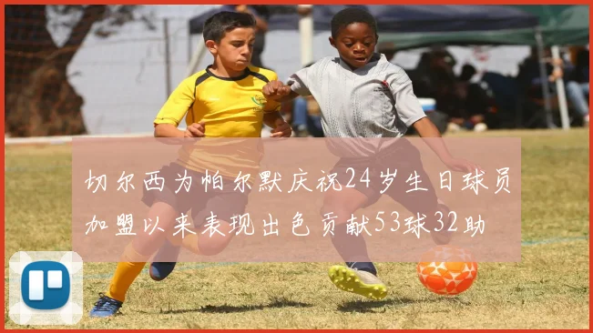 切尔西为帕尔默庆祝24岁生日球员加盟以来表现出色贡献53球32助