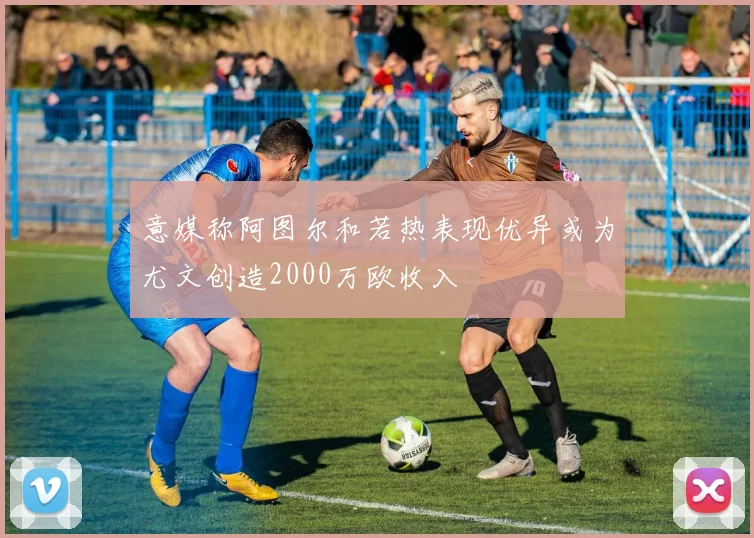 意媒称阿图尔和若热表现优异或为尤文创造2000万欧收入