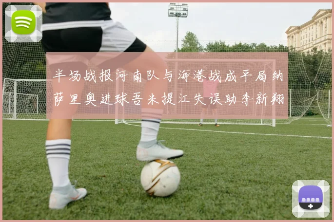 半场战报河南队与海港战成平局纳萨里奥进球吾米提江失误助李新翔扳平