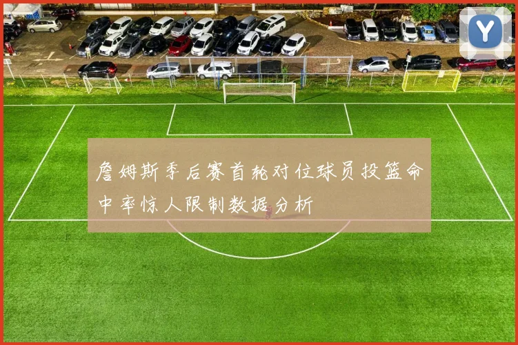 詹姆斯季后赛首轮对位球员投篮命中率惊人限制数据分析